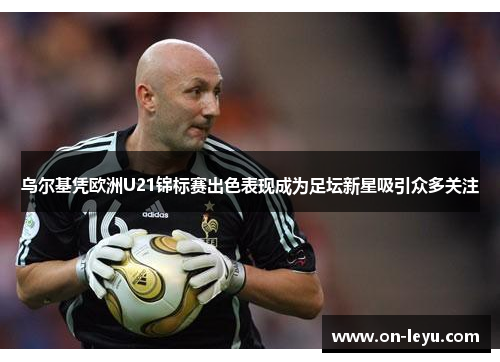 乌尔基凭欧洲U21锦标赛出色表现成为足坛新星吸引众多关注