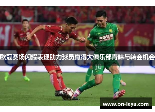 欧冠赛场闪耀表现助力球员赢得大俱乐部青睐与转会机会