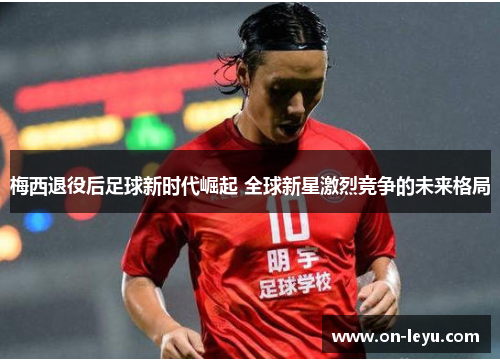 梅西退役后足球新时代崛起 全球新星激烈竞争的未来格局