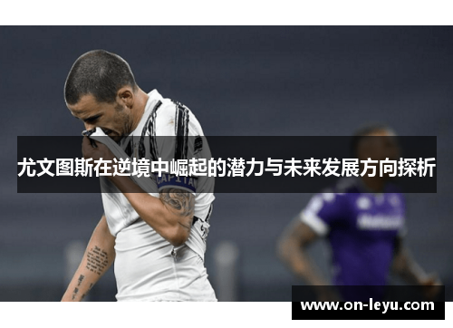尤文图斯在逆境中崛起的潜力与未来发展方向探析