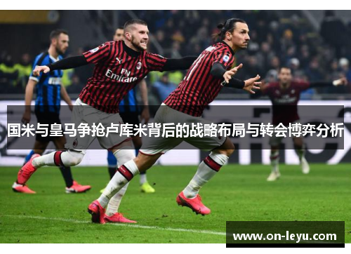 国米与皇马争抢卢库米背后的战略布局与转会博弈分析