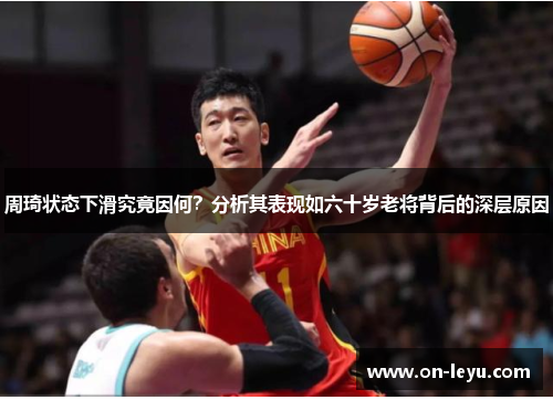 周琦状态下滑究竟因何？分析其表现如六十岁老将背后的深层原因