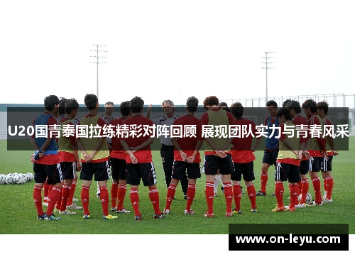 U20国青泰国拉练精彩对阵回顾 展现团队实力与青春风采
