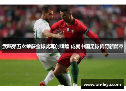 武磊第五次荣获金球奖再创辉煌 成就中国足球传奇新篇章