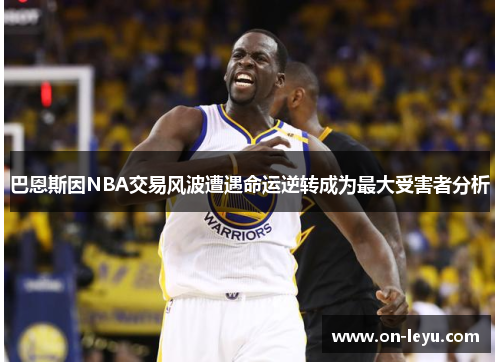 巴恩斯因NBA交易风波遭遇命运逆转成为最大受害者分析