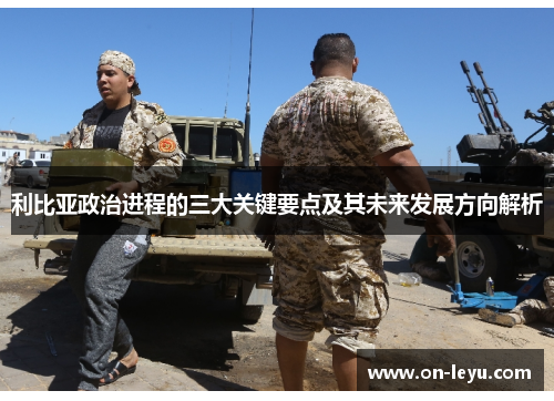 利比亚政治进程的三大关键要点及其未来发展方向解析