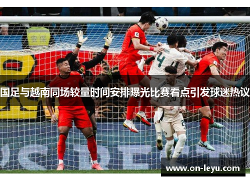 国足与越南同场较量时间安排曝光比赛看点引发球迷热议