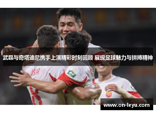 武磊与奇塔迪尼携手上演精彩时刻回顾 展现足球魅力与拼搏精神
