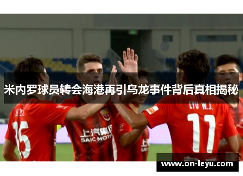 米内罗球员转会海港再引乌龙事件背后真相揭秘