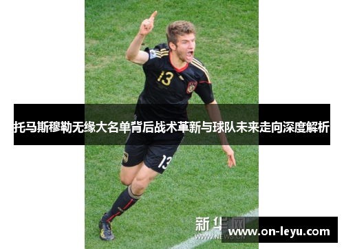 托马斯穆勒无缘大名单背后战术革新与球队未来走向深度解析