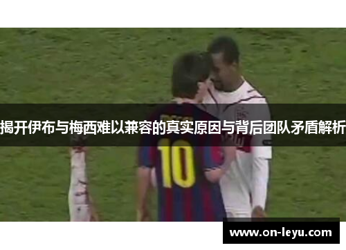 揭开伊布与梅西难以兼容的真实原因与背后团队矛盾解析