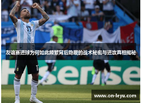 友谊赛进球为何如此频繁背后隐藏的战术秘密与进攻真相揭秘