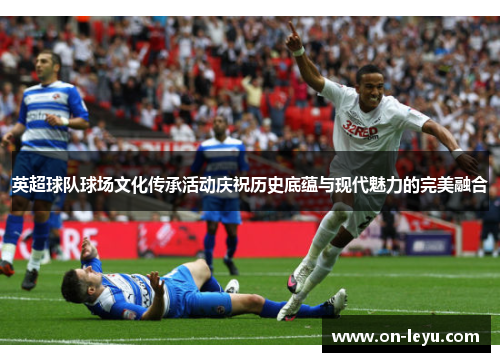 英超球队球场文化传承活动庆祝历史底蕴与现代魅力的完美融合