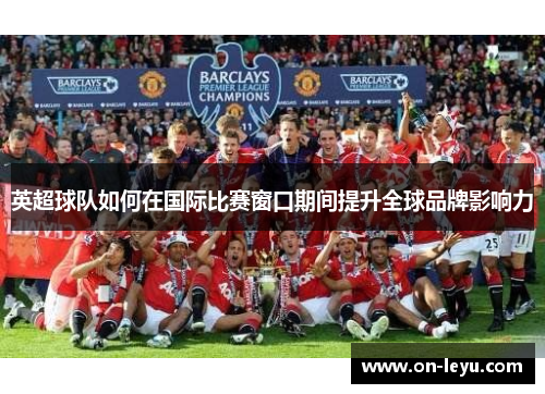 英超球队如何在国际比赛窗口期间提升全球品牌影响力