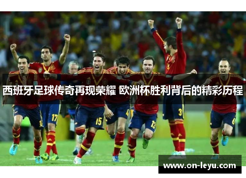 西班牙足球传奇再现荣耀 欧洲杯胜利背后的精彩历程
