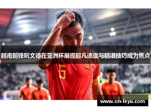 越南前锋阮文德在亚洲杯展现超凡速度与精湛技巧成为焦点