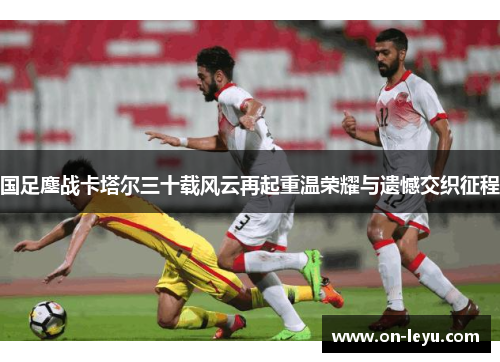 国足鏖战卡塔尔三十载风云再起重温荣耀与遗憾交织征程