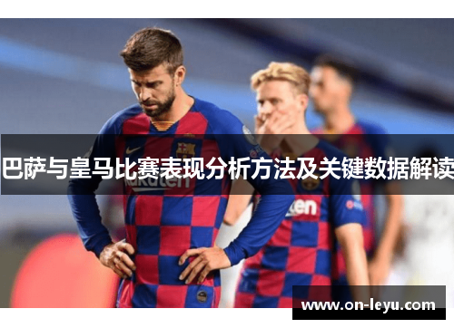 巴萨与皇马比赛表现分析方法及关键数据解读
