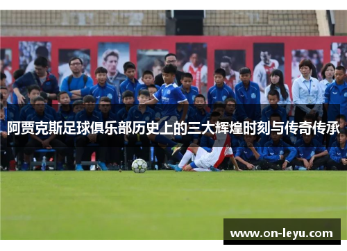 阿贾克斯足球俱乐部历史上的三大辉煌时刻与传奇传承